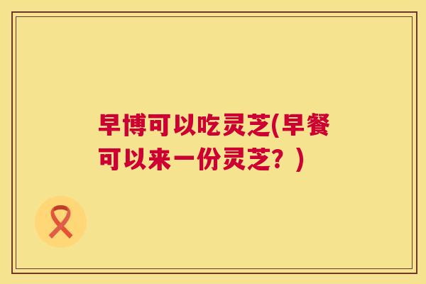 早博可以吃灵芝(早餐可以来一份灵芝?) 第1张 早博可以吃灵芝(早餐可以来一份灵芝?) 第1张