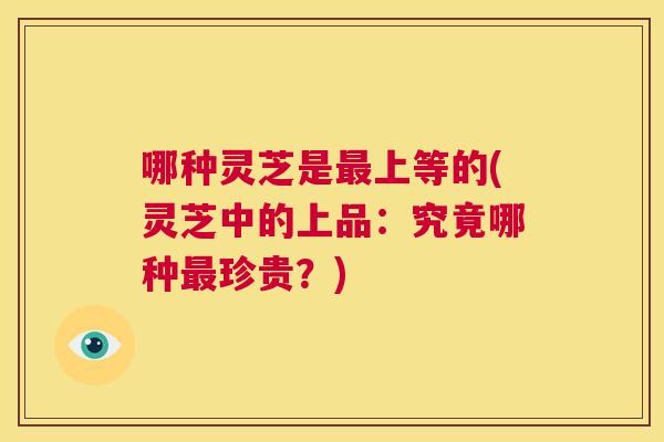 哪种灵芝是最上等的(灵芝中的上品：究竟哪种最珍贵？)  第1张