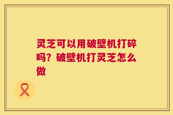 灵芝可以用破壁机打碎吗?破壁机打灵芝怎么做 第1张 灵芝可以用破壁机打碎吗?破壁机打灵芝怎么做 第1张