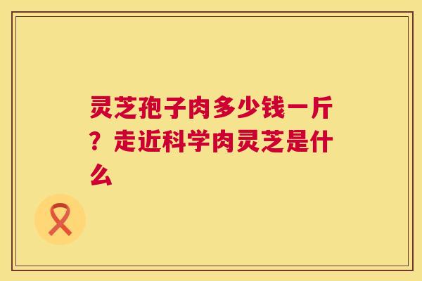 灵芝孢子肉多少钱一斤?走近科学肉灵芝是什么 第1张 灵芝孢子肉多少钱一斤?走近科学肉灵芝是什么 第1张