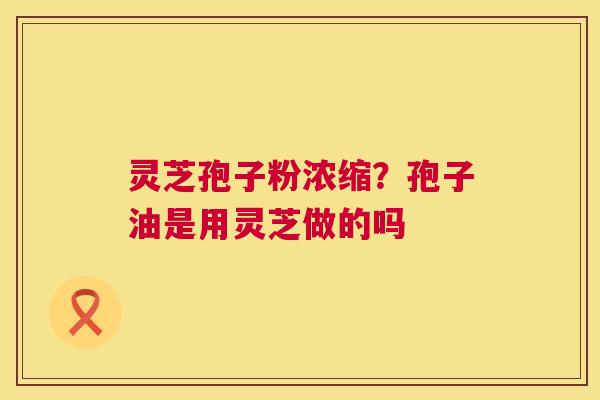 灵芝孢子粉浓缩?孢子油是用灵芝做的吗 第1张 灵芝孢子粉浓缩?孢子油是用灵芝做的吗 第1张
