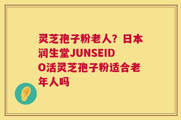 灵芝孢子粉老人?日本润生堂JUNSEIDO活灵芝孢子粉适合老年人吗 第1张 灵芝孢子粉老人?日本润生堂JUNSEIDO活灵芝孢子粉适合老年人吗 第1张