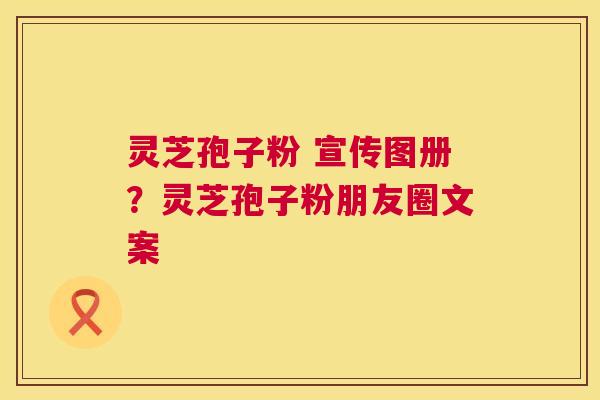 灵芝孢子粉 宣传图册?灵芝孢子粉朋友圈文案 第1张 灵芝孢子粉 宣传图册?灵芝孢子粉朋友圈文案 第1张