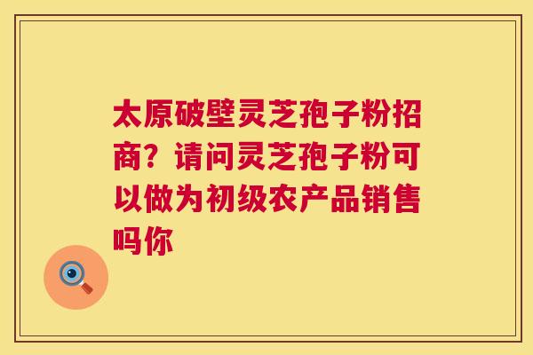 太原破壁灵芝孢子粉招商?请问灵芝孢子粉可以做为初级农产品销售吗你 第1张 太原破壁灵芝孢子粉招商?请问灵芝孢子粉可以做为初级农产品销售吗你 第1张