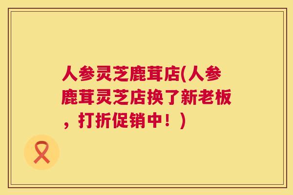 人参灵芝鹿茸店(人参鹿茸灵芝店换了新老板，打折促销中！)  第1张