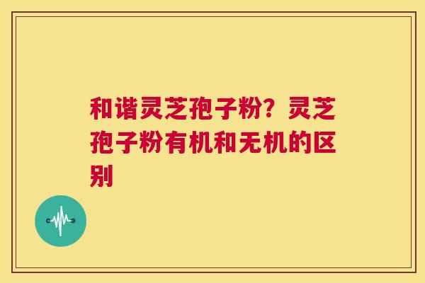 和谐灵芝孢子粉？灵芝孢子粉有机和无机的区别  第1张
