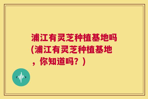 浦江有灵芝种植基地吗(浦江有灵芝种植基地,你知道吗?) 第1张 浦江有灵芝种植基地吗(浦江有灵芝种植基地,你知道吗?) 第1张