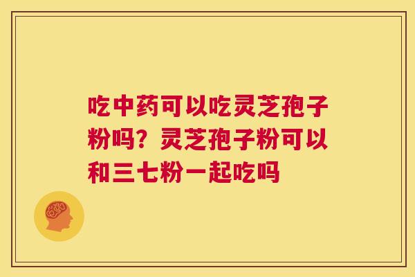 吃中药可以吃灵芝孢子粉吗?灵芝孢子粉可以和三七粉一起吃吗 第1张 吃中药可以吃灵芝孢子粉吗?灵芝孢子粉可以和三七粉一起吃吗 第1张