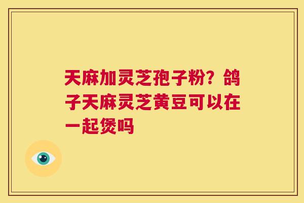 天麻加灵芝孢子粉?鸽子天麻灵芝黄豆可以在一起煲吗 第1张 天麻加灵芝孢子粉?鸽子天麻灵芝黄豆可以在一起煲吗 第1张