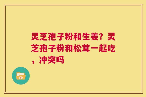 灵芝孢子粉和生姜？灵芝孢子粉和松茸一起吃，冲突吗  第1张