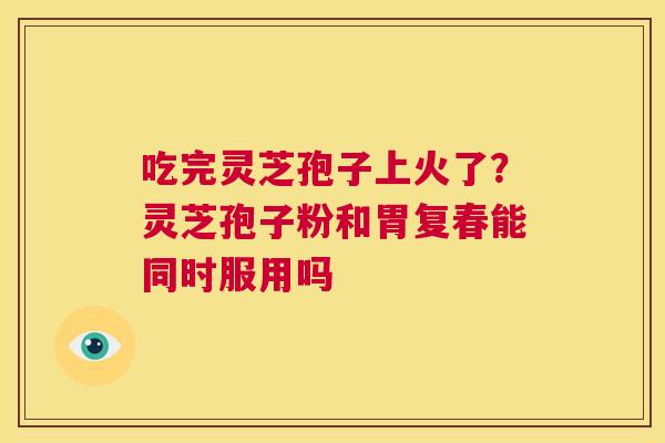 吃完灵芝孢子上火了？灵芝孢子粉和胃复春能同时服用吗  第1张