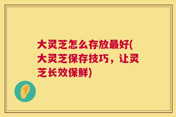 大灵芝怎么存放最好(大灵芝保存技巧,让灵芝长效保鲜) 第1张 大灵芝怎么存放最好(大灵芝保存技巧,让灵芝长效保鲜) 第1张
