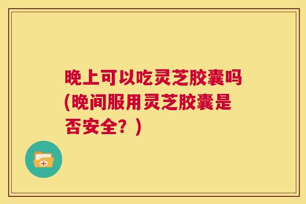 晚上可以吃灵芝胶囊吗(晚间服用灵芝胶囊是否安全？)  第1张