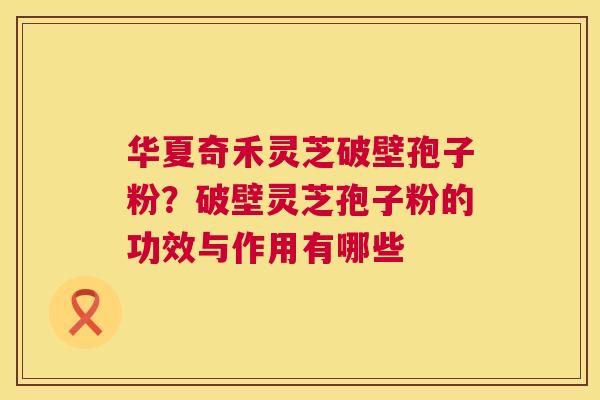 华夏奇禾灵芝破壁孢子粉？破壁灵芝孢子粉的功效与作用有哪些  第1张