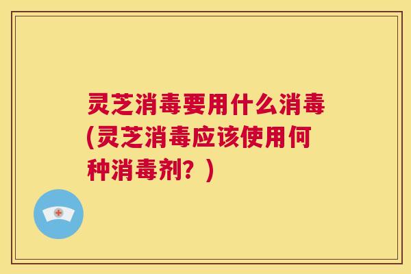 灵芝消毒要用什么消毒(灵芝消毒应该使用何种消毒剂?) 第1张 灵芝消毒要用什么消毒(灵芝消毒应该使用何种消毒剂?) 第1张
