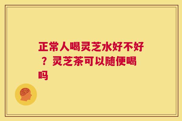 正常人喝灵芝水好不好 ?灵芝茶可以随便喝吗 第1张 正常人喝灵芝水好不好 ?灵芝茶可以随便喝吗 第1张