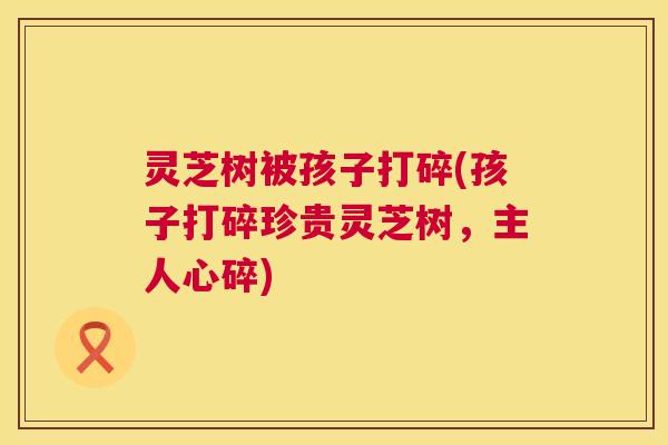 灵芝树被孩子打碎(孩子打碎珍贵灵芝树，主人心碎)  第1张