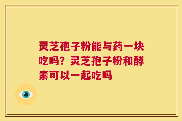 灵芝孢子粉能与药一块吃吗?灵芝孢子粉和酵素可以一起吃吗 第1张 灵芝孢子粉能与药一块吃吗?灵芝孢子粉和酵素可以一起吃吗 第1张