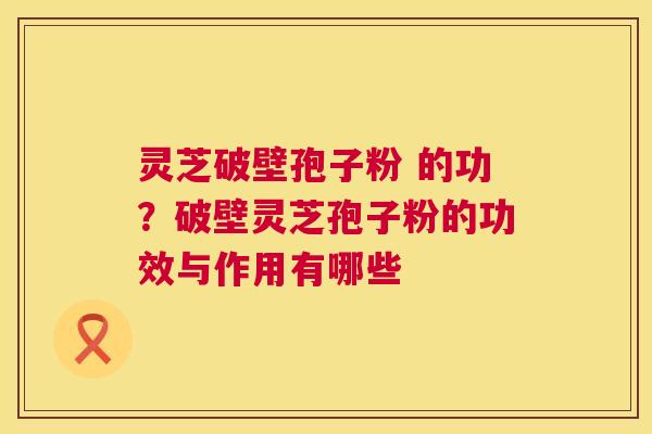 灵芝破壁孢子粉 的功？破壁灵芝孢子粉的功效与作用有哪些  第1张