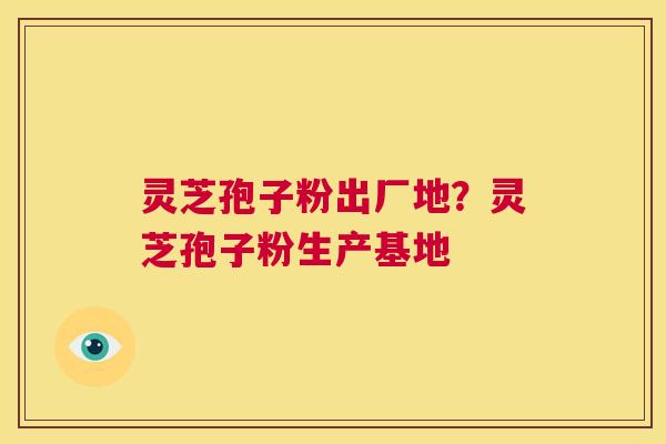 灵芝孢子粉出厂地?灵芝孢子粉生产基地 第1张 灵芝孢子粉出厂地?灵芝孢子粉生产基地 第1张