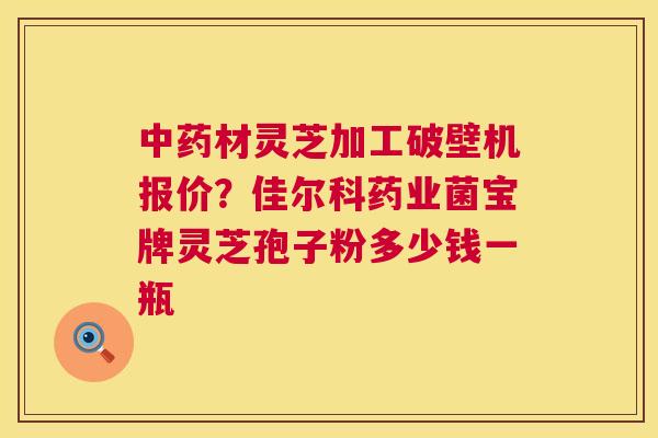 中药材灵芝加工破壁机报价?佳尔科药业菌宝牌灵芝孢子粉多少钱一瓶 第1张 中药材灵芝加工破壁机报价?佳尔科药业菌宝牌灵芝孢子粉多少钱一瓶 第1张