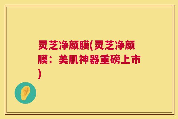 灵芝净颜膜(灵芝净颜膜：美肌神器重磅上市)  第1张