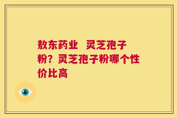 敖东药业 灵芝孢子粉?灵芝孢子粉哪个性价比高 第1张 敖东药业 灵芝孢子粉?灵芝孢子粉哪个性价比高 第1张