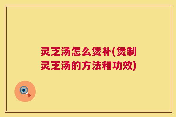 灵芝汤怎么煲补(煲制灵芝汤的方法和功效) 第1张 灵芝汤怎么煲补(煲制灵芝汤的方法和功效) 第1张