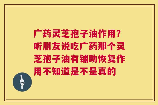 广药灵芝孢子油作用?听朋友说吃广药那个灵芝孢子油有铺助恢复作用不知道是不是真的 第1张 广药灵芝孢子油作用?听朋友说吃广药那个灵芝孢子油有铺助恢复作用不知道是不是真的 第1张