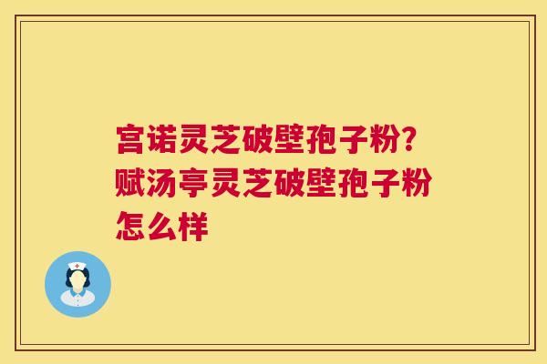 宫诺灵芝破壁孢子粉？赋汤亭灵芝破壁孢子粉怎么样  第1张