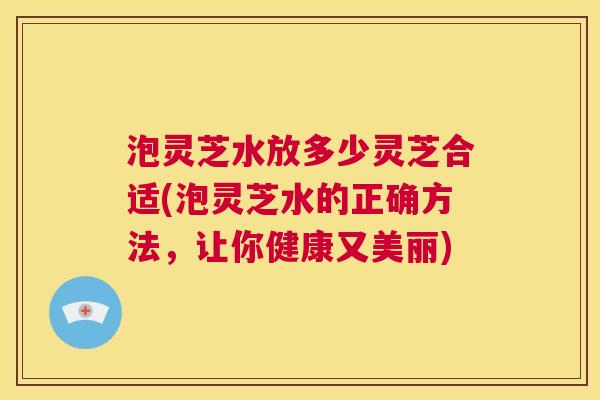 泡灵芝水放多少灵芝合适(泡灵芝水的正确方法，让你健康又美丽)  第1张
