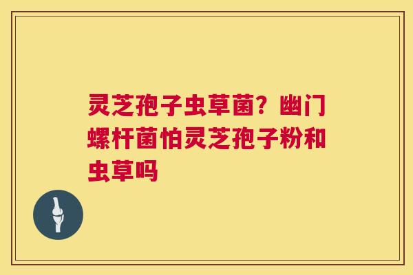 灵芝孢子虫草菌?幽门螺杆菌怕灵芝孢子粉和虫草吗 第1张 灵芝孢子虫草菌?幽门螺杆菌怕灵芝孢子粉和虫草吗 第1张