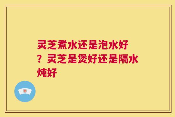 灵芝煮水还是泡水好 ？灵芝是煲好还是隔水炖好  第1张