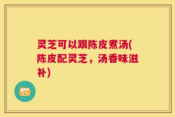 灵芝可以跟陈皮煮汤(陈皮配灵芝,汤香味滋补) 第1张 灵芝可以跟陈皮煮汤(陈皮配灵芝,汤香味滋补) 第1张