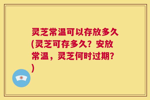 灵芝常温可以存放多久(灵芝可存多久？安放常温，灵芝何时过期？)  第1张