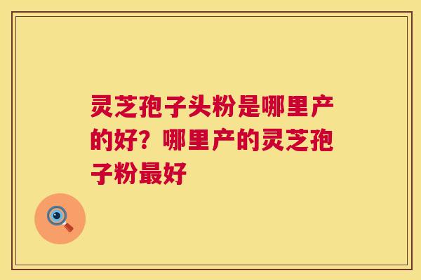 灵芝孢子头粉是哪里产的好?哪里产的灵芝孢子粉最好 第1张 灵芝孢子头粉是哪里产的好?哪里产的灵芝孢子粉最好 第1张