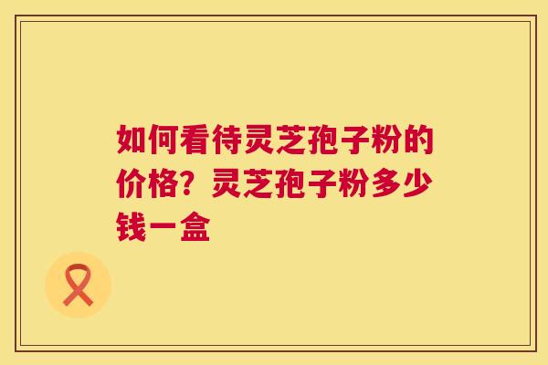 如何看待灵芝孢子粉的价格?灵芝孢子粉多少钱一盒 第1张 如何看待灵芝孢子粉的价格?灵芝孢子粉多少钱一盒 第1张