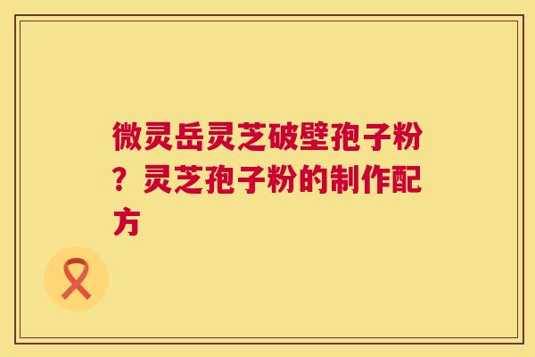 微灵岳灵芝破壁孢子粉?灵芝孢子粉的制作配方 第1张 微灵岳灵芝破壁孢子粉?灵芝孢子粉的制作配方 第1张