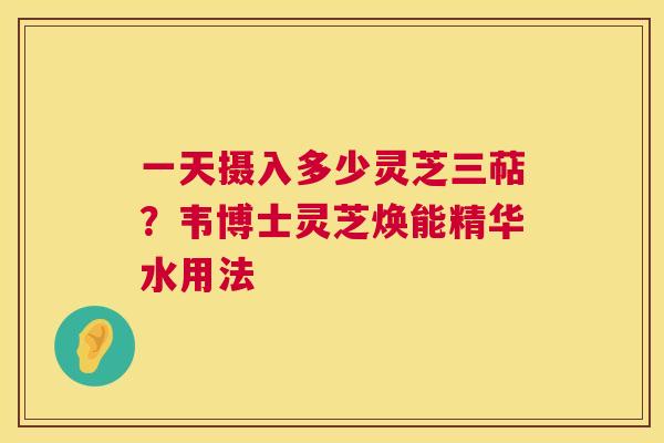 一天摄入多少灵芝三萜?韦博士灵芝焕能精华水用法 第1张 一天摄入多少灵芝三萜?韦博士灵芝焕能精华水用法 第1张