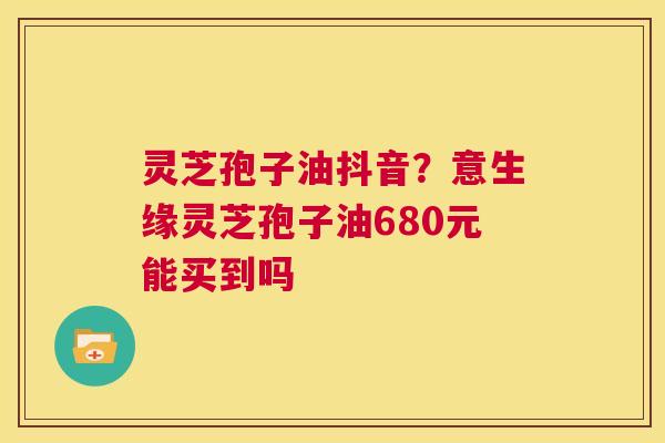 灵芝孢子油抖音?意生缘灵芝孢子油680元能买到吗 第1张 灵芝孢子油抖音?意生缘灵芝孢子油680元能买到吗 第1张