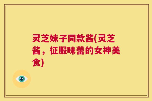 灵芝妹子同款酱(灵芝酱,征服味蕾的女神美食) 第1张 灵芝妹子同款酱(灵芝酱,征服味蕾的女神美食) 第1张