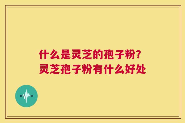 什么是灵芝的孢子粉?灵芝孢子粉有什么好处 第1张 什么是灵芝的孢子粉?灵芝孢子粉有什么好处 第1张