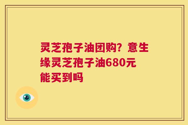 灵芝孢子油团购?意生缘灵芝孢子油680元能买到吗 第1张 灵芝孢子油团购?意生缘灵芝孢子油680元能买到吗 第1张