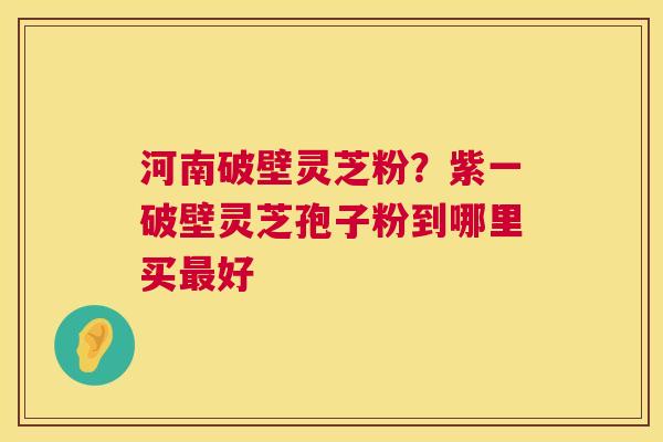 河南破壁灵芝粉？紫一破壁灵芝孢子粉到哪里买最好  第1张