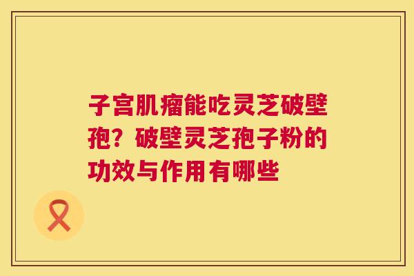 子宫肌瘤能吃灵芝破壁孢？破壁灵芝孢子粉的功效与作用有哪些  第1张