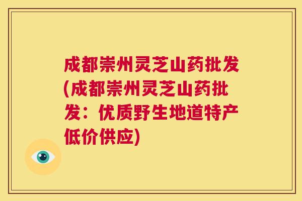 成都崇州灵芝山药批发(成都崇州灵芝山药批发:优质野生地道特产低价供应) 第1张 成都崇州灵芝山药批发(成都崇州灵芝山药批发:优质野生地道特产低价供应) 第1张