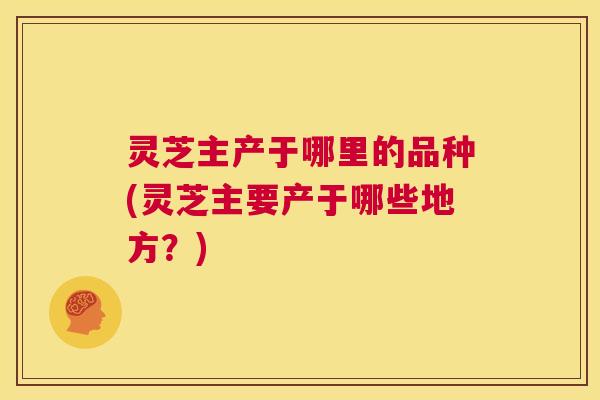 灵芝主产于哪里的品种(灵芝主要产于哪些地方?) 第1张 灵芝主产于哪里的品种(灵芝主要产于哪些地方?) 第1张