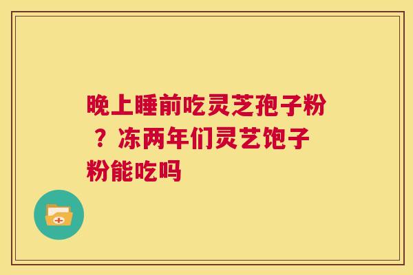 晚上睡前吃灵芝孢子粉 ?冻两年们灵艺饱子粉能吃吗 第1张 晚上睡前吃灵芝孢子粉 ?冻两年们灵艺饱子粉能吃吗 第1张
