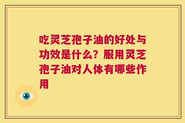 吃灵芝孢子油的好处与功效是什么？服用灵芝孢子油对人体有哪些作用  第1张