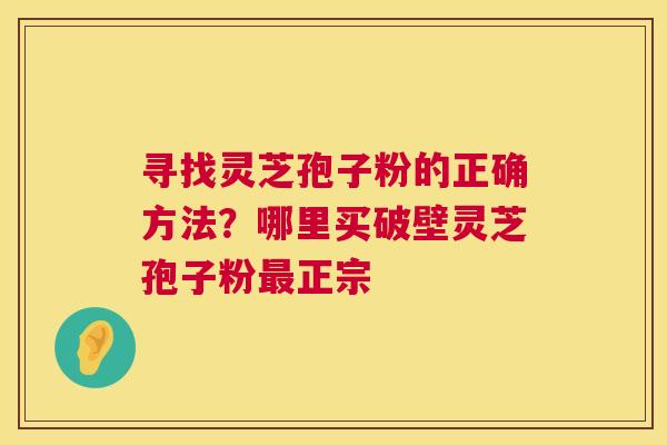 寻找灵芝孢子粉的正确方法?哪里买破壁灵芝孢子粉最正宗 第1张 寻找灵芝孢子粉的正确方法?哪里买破壁灵芝孢子粉最正宗 第1张